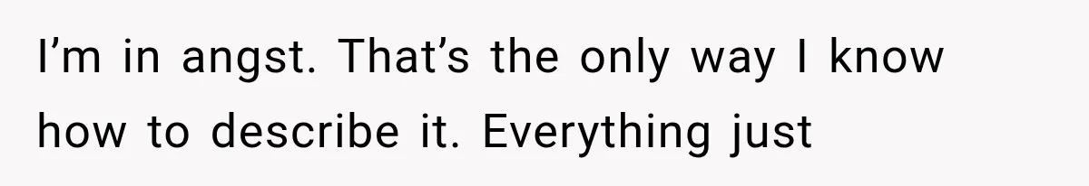 I’m in angst. That’s the only way I know how to describe it. Everything just
