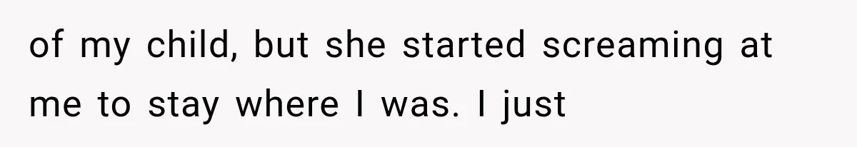 of my child, but she started screaming at me to stay where I was. I just