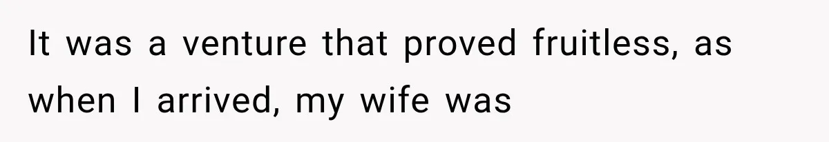 It was a venture that proved fruitless, as when I arrived, my wife was