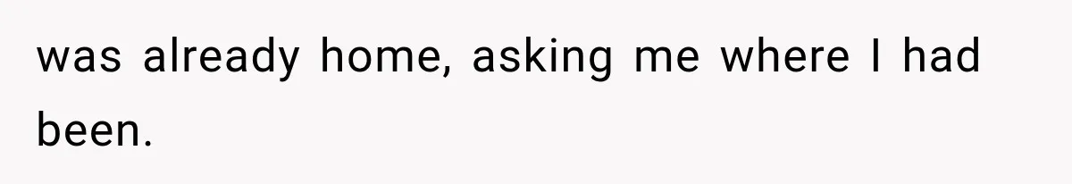 was already home, asking me where I had been.
