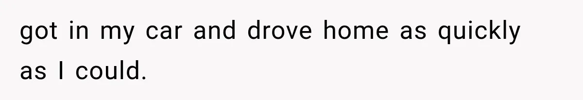 got in my car and drove home as quickly as I could.