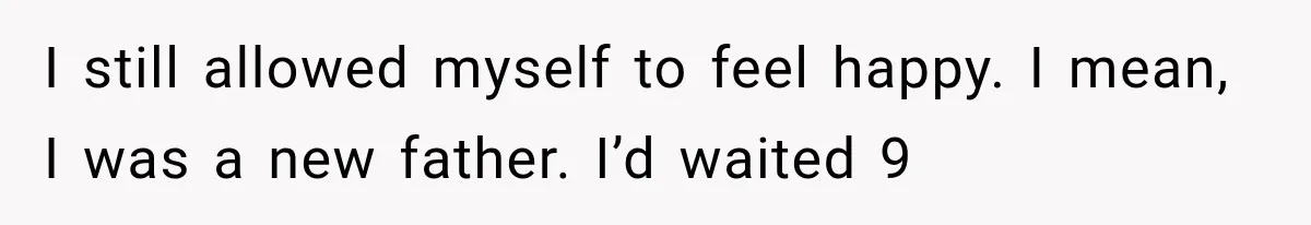 I still allowed myself to feel happy. I mean, I was a new father. I’d waited 9