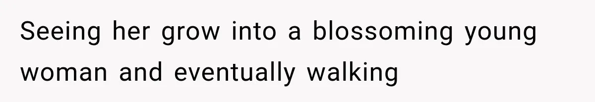 Seeing her grow into a blossoming young woman and eventually walking