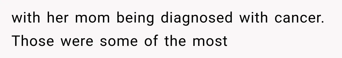 with her mom being diagnosed with cancer. Those were some of the most