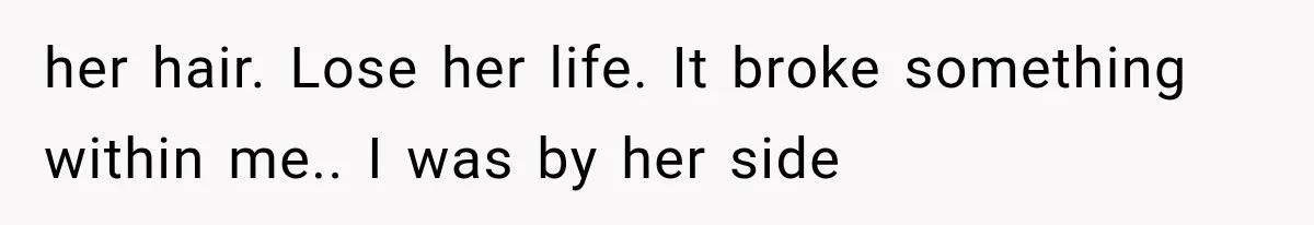 her hair. Lose her life. It broke something within me.. I was by her side