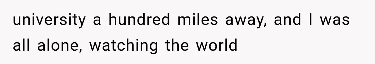 university a hundred miles away, and I was all alone, watching the world