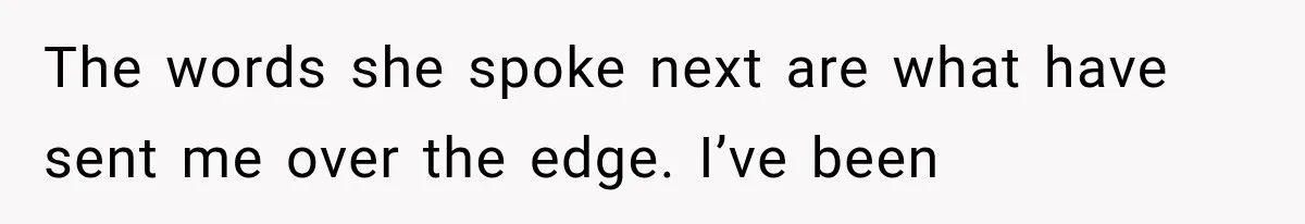 The words she spoke next are what have sent me over the edge. I’ve been