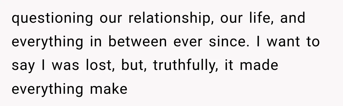 questioning our relationship, our life, and everything in between ever since. I want to say I was lost, but, truthfully, it made everything make