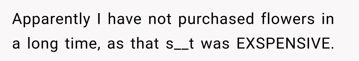 Apparently I have not purchased flowers in a long time, as that s__t was EXSPENSIVE.