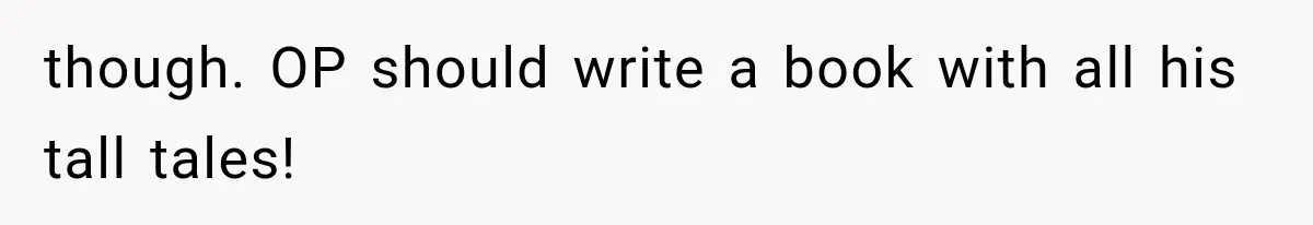 though. OP should write a book with all his tall tales!