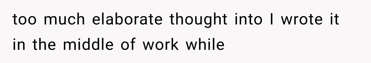 too much elaborate thought into I wrote it in the middle of work while