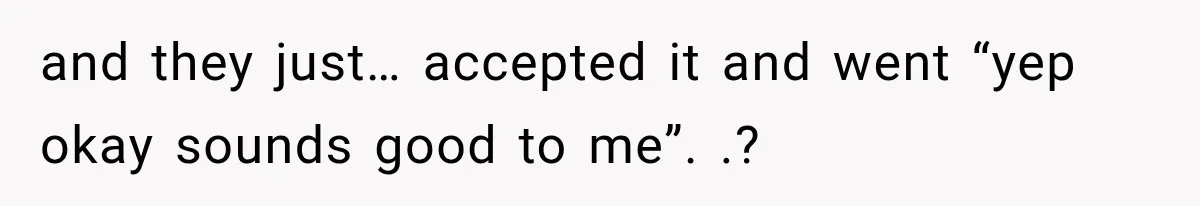 and they just… accepted it and went “yep okay sounds good to me”. .?