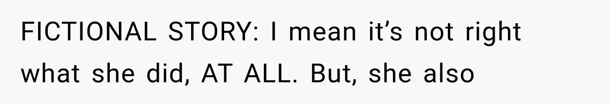 FICTIONAL STORY: I mean it’s not right what she did, AT ALL. But, she also