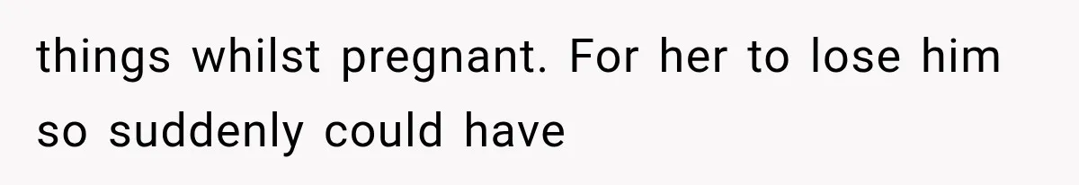 things whilst pregnant. For her to lose him so suddenly could have