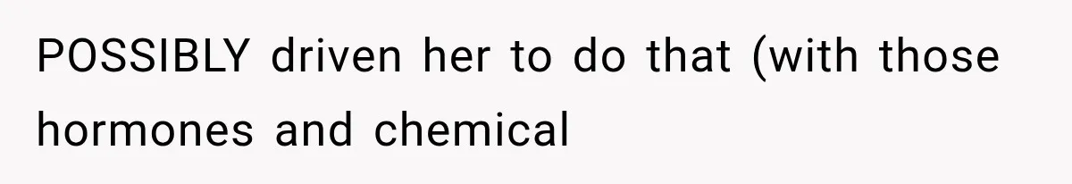 POSSIBLY driven her to do that (with those hormones and chemical