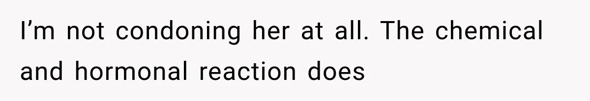 I’m not condoning her at all. The chemical and hormonal reaction does