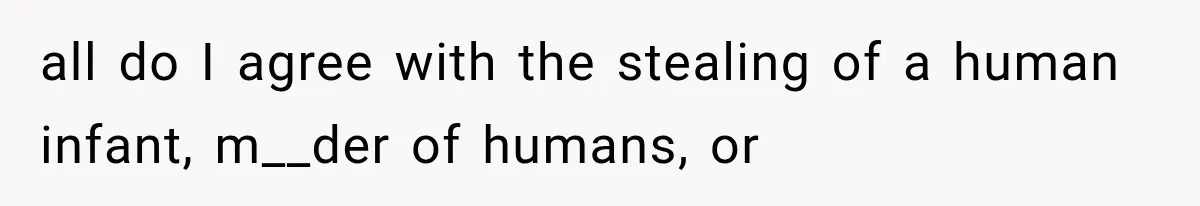 all do I agree with the stealing of a human infant, m__der of humans, or