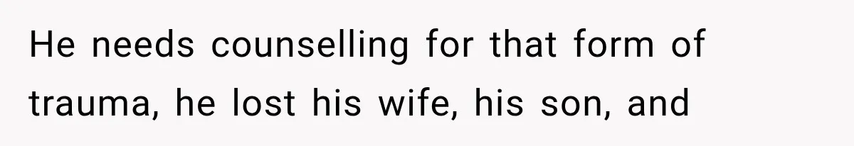 He needs counselling for that form of trauma, he lost his wife, his son, and