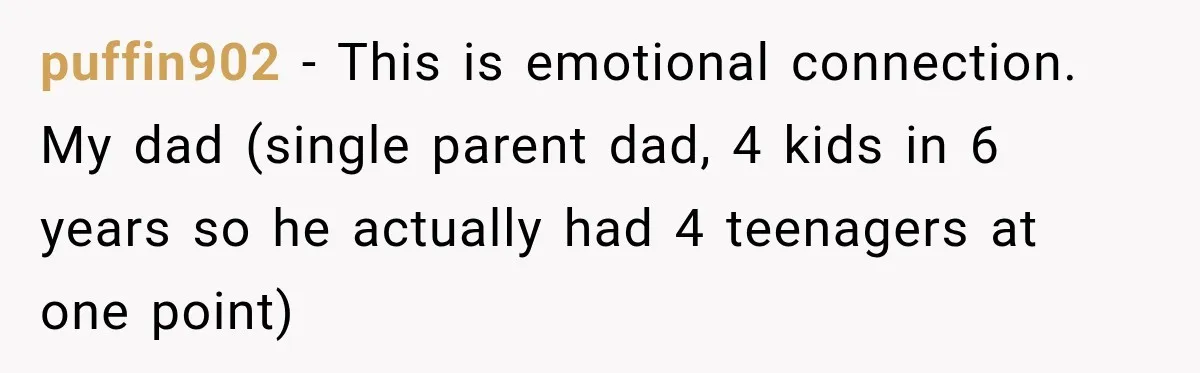 puffin902 − This is emotional connection. My dad (single parent dad, 4 kids in 6 years so he actually had 4 teenagers at one point)