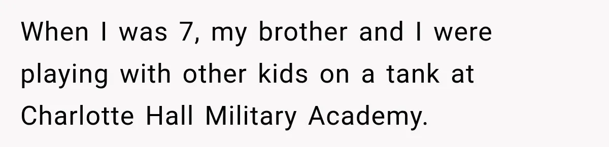 When I was 7, my brother and I were playing with other kids on a tank at Charlotte Hall Military Academy.