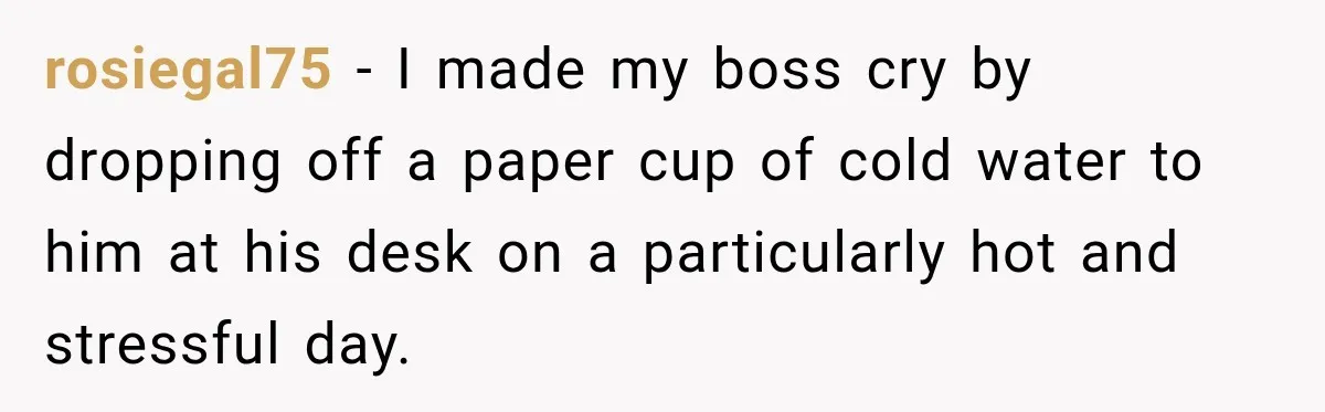 rosiegal75 − I made my boss cry by dropping off a paper cup of cold water to him at his desk on a particularly hot and stressful day.