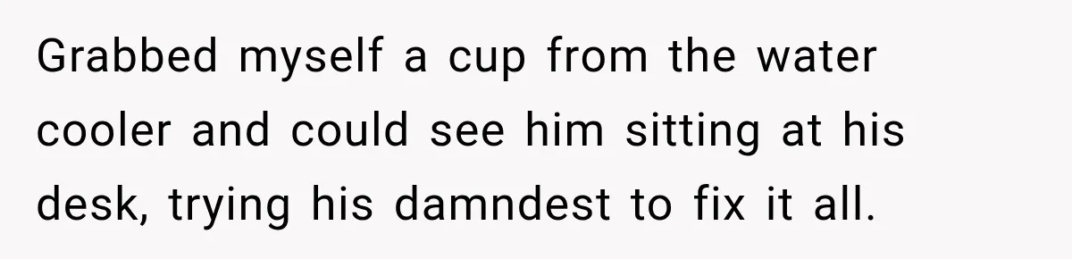 Grabbed myself a cup from the water cooler and could see him sitting at his desk, trying his damndest to fix it all.