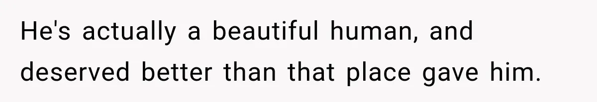 He's actually a beautiful human, and deserved better than that place gave him.