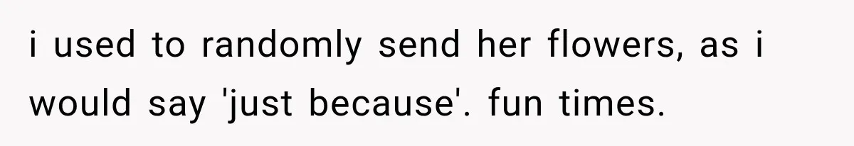 i used to randomly send her flowers, as i would say 'just because'. fun times.