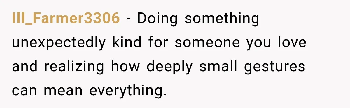 Ill_Farmer3306 − Doing something unexpectedly kind for someone you love and realizing how deeply small gestures can mean everything.
