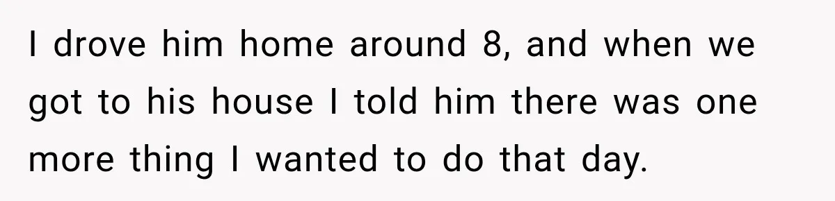 I drove him home around 8, and when we got to his house I told him there was one more thing I wanted to do that day.