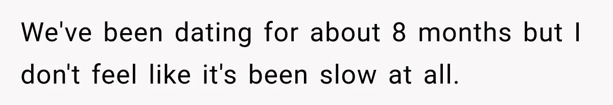 We've been dating for about 8 months but I don't feel like it's been slow at all.