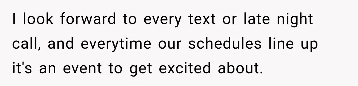 I look forward to every text or late night call, and everytime our schedules line up it's an event to get excited about.