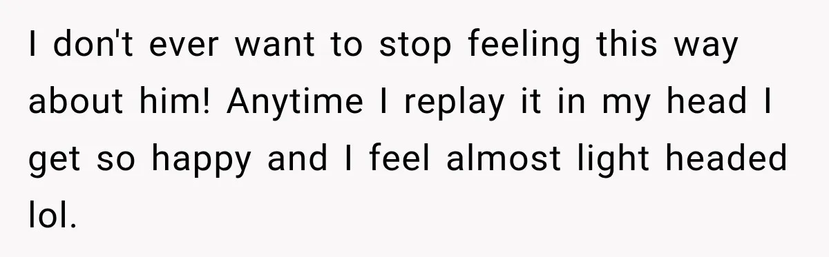 I don't ever want to stop feeling this way about him! Anytime I replay it in my head I get so happy and I feel almost light headed lol.