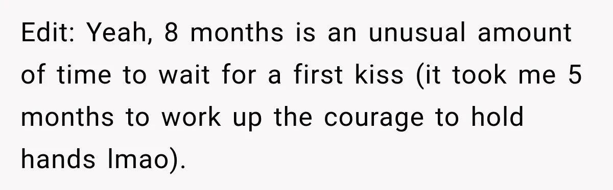 Edit: Yeah, 8 months is an unusual amount of time to wait for a first kiss (it took me 5 months to work up the courage to hold hands lmao).