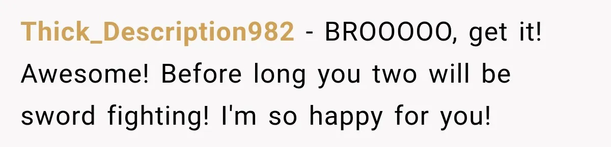 Thick_Description982 − BROOOOO, get it! Awesome! Before long you two will be sword fighting! I'm so happy for you!
