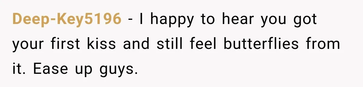 Deep-Key5196 − I happy to hear you got your first kiss and still feel butterflies from it. Ease up guys.
