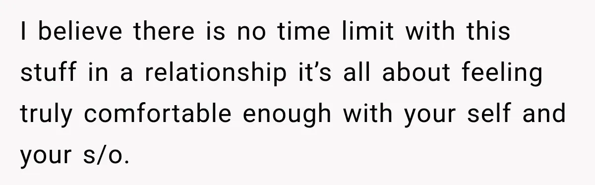I believe there is no time limit with this stuff in a relationship it’s all about feeling truly comfortable enough with your self and your s/o.