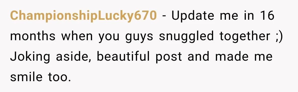 ChampionshipLucky670 − Update me in 16 months when you guys snuggled together ;) Joking aside, beautiful post and made me smile too.