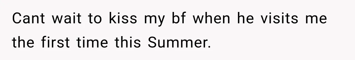 Cant wait to kiss my bf when he visits me the first time this Summer.