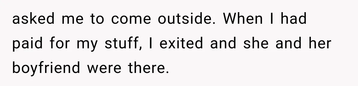 Her Neighbors Claimed They Needed to Find a Lost Drone. She Refused to Let Them Into Her Apartment, and Things Got Strange Fast. asked me to come outside. When I had paid for my stuff, I exited and she and her boyfriend were there.