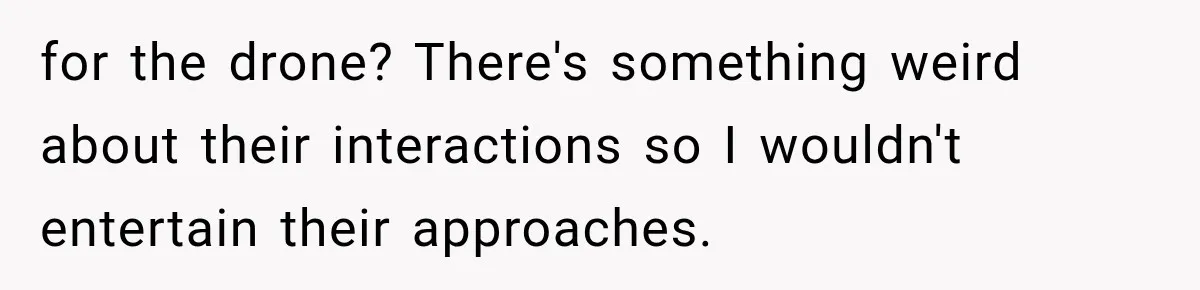 Her Neighbors Claimed They Needed to Find a Lost Drone. She Refused to Let Them Into Her Apartment, and Things Got Strange Fast. for the drone? There's something weird about their interactions so I wouldn't entertain their approaches.
