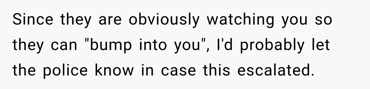 Her Neighbors Claimed They Needed to Find a Lost Drone. She Refused to Let Them Into Her Apartment, and Things Got Strange Fast. Since they are obviously watching you so they can "bump into you", I'd probably let the police know in case this escalated.