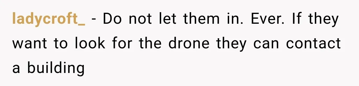 Her Neighbors Claimed They Needed to Find a Lost Drone. She Refused to Let Them Into Her Apartment, and Things Got Strange Fast. ladycroft_ − Do not let them in. Ever. If they want to look for the drone they can contact a building