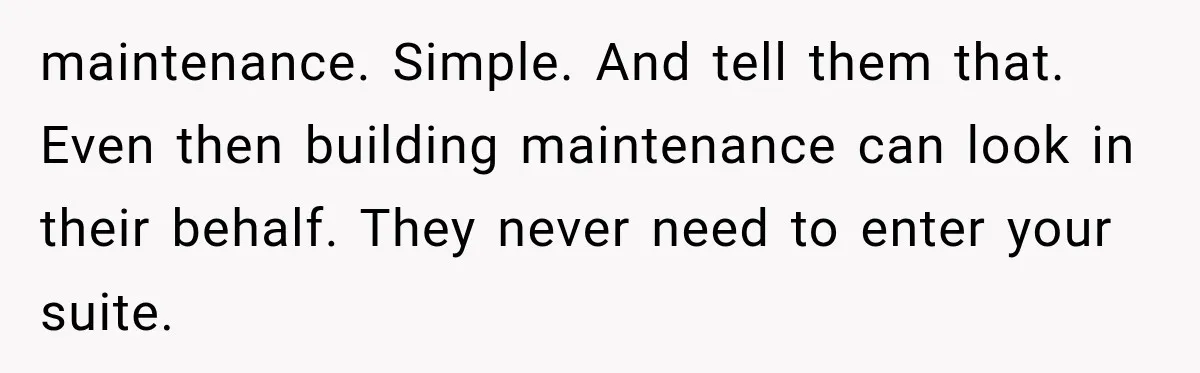 Her Neighbors Claimed They Needed to Find a Lost Drone. She Refused to Let Them Into Her Apartment, and Things Got Strange Fast. maintenance. Simple. And tell them that. Even then building maintenance can look in their behalf. They never need to enter your suite.