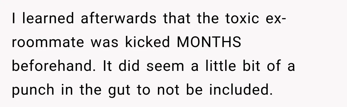 I learned afterwards that the toxic ex-roommate was kicked MONTHS beforehand. It did seem a little bit of a punch in the gut to not be included.