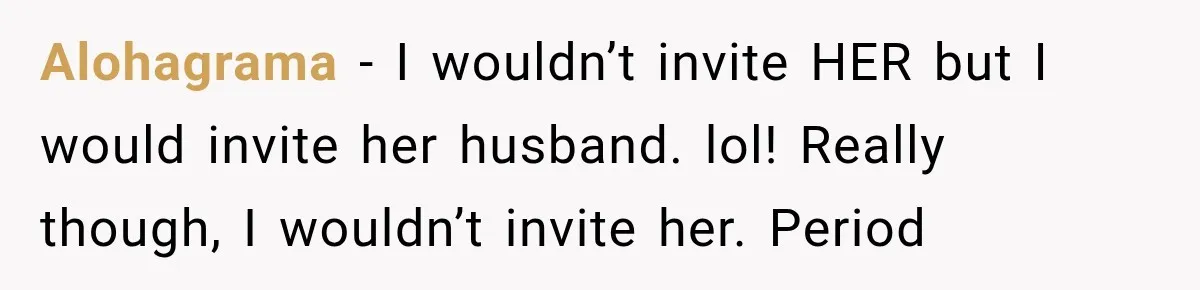 Alohagrama − I wouldn’t invite HER but I would invite her husband. lol! Really though, I wouldn’t invite her. Period