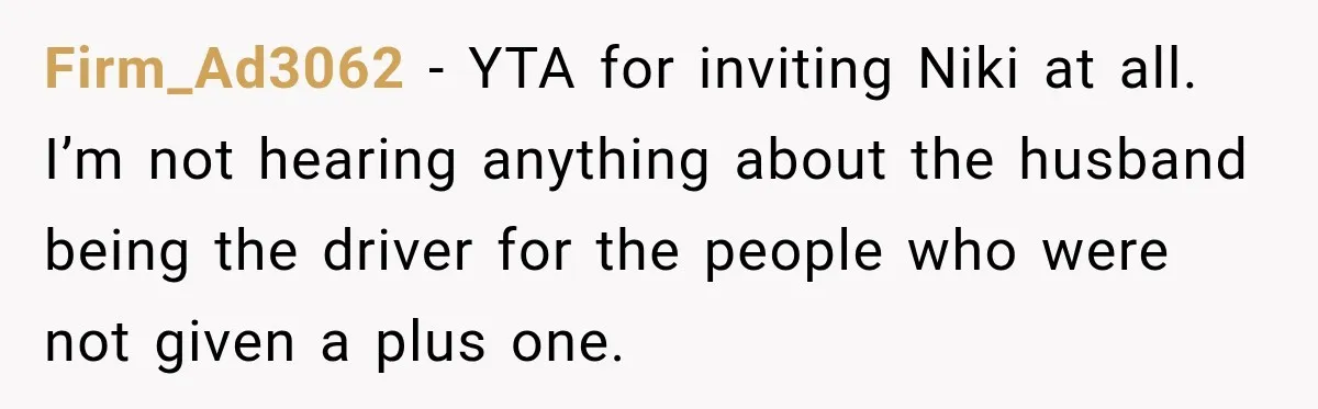 Firm_Ad3062 − YTA for inviting Niki at all. I’m not hearing anything about the husband being the driver for the people who were not given a plus one.