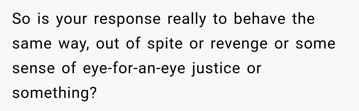 So is your response really to behave the same way, out of spite or revenge or some sense of eye-for-an-eye justice or something?