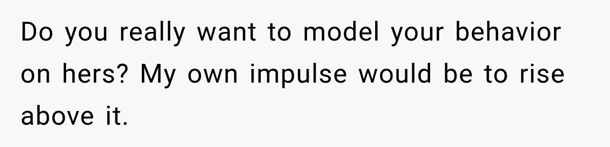 Do you really want to model your behavior on hers? My own impulse would be to rise above it.