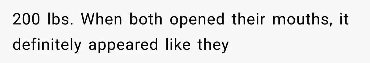 200 lbs. When both opened their mouths, it definitely appeared like they